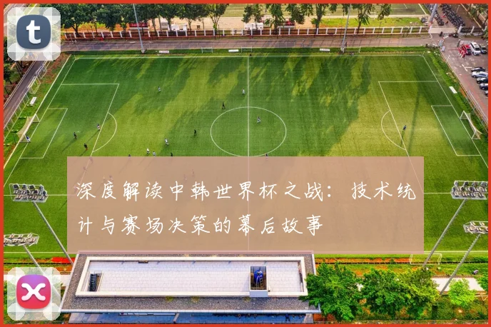 深度解读中韩世界杯之战：技术统计与赛场决策的幕后故事