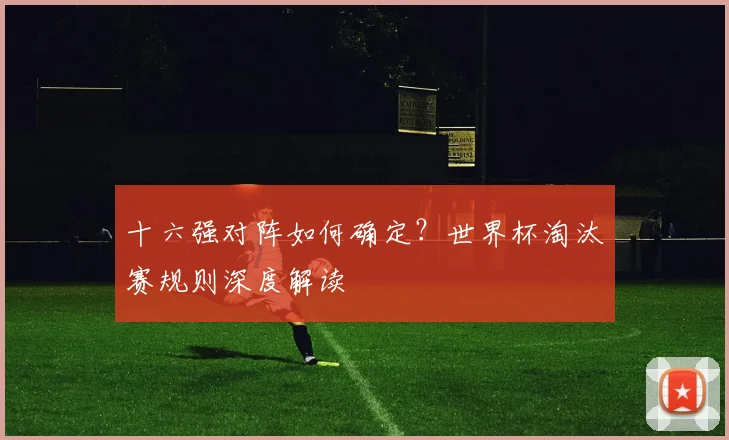 十六强对阵如何确定？世界杯淘汰赛规则深度解读