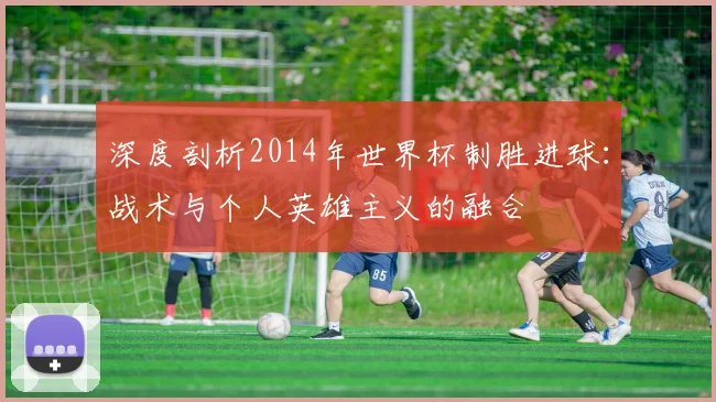 深度剖析2014年世界杯制胜进球：战术与个人英雄主义的融合