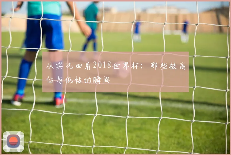 从实况回看2018世界杯:那些被高估与低估的瞬间