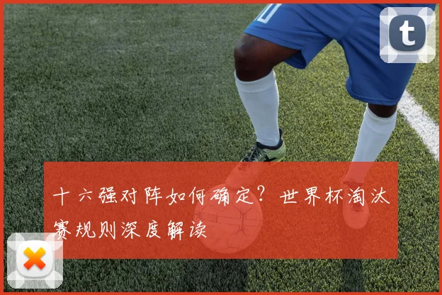 十六强对阵如何确定？世界杯淘汰赛规则深度解读
