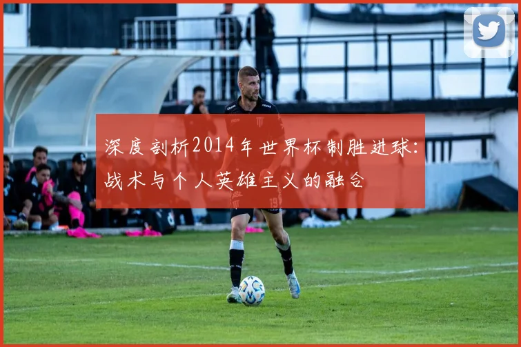 深度剖析2014年世界杯制胜进球：战术与个人英雄主义的融合