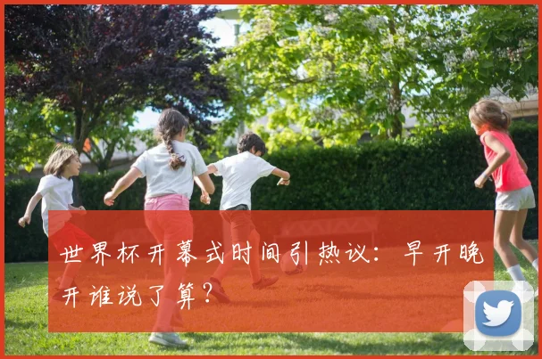 世界杯开幕式时间引热议:早开晚开谁说了算?
