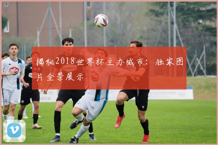 揭秘2018世界杯主办城市：独家图片全景展示