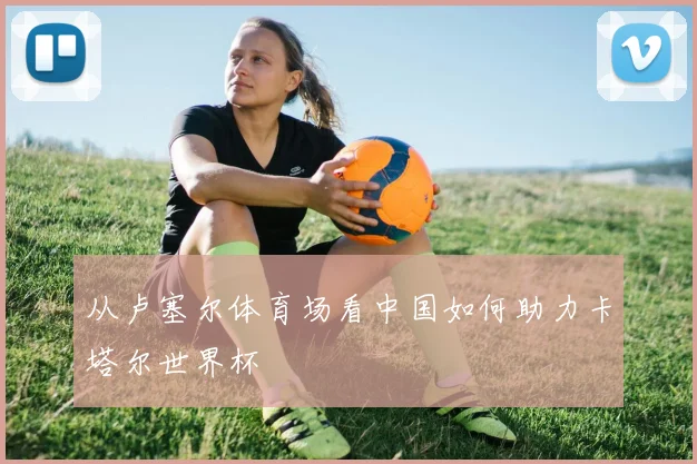 从卢塞尔体育场看中国如何助力卡塔尔世界杯