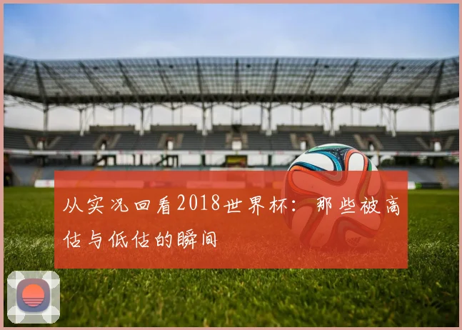 从实况回看2018世界杯：那些被高估与低估的瞬间