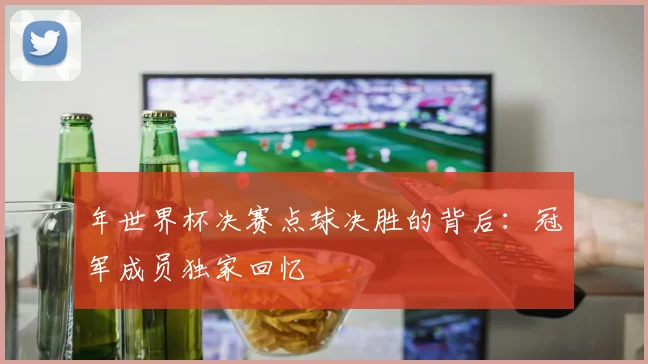 年世界杯决赛点球决胜的背后：冠军成员独家回忆