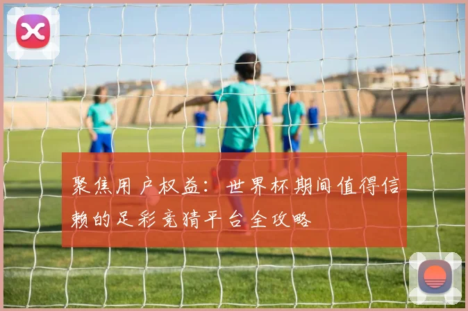 聚焦用户权益：世界杯期间值得信赖的足彩竞猜平台全攻略