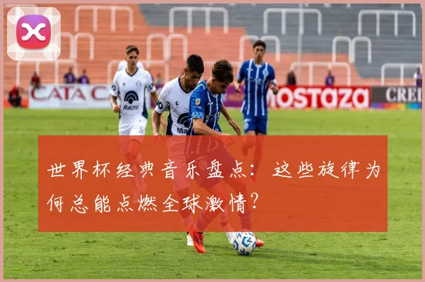 世界杯经典音乐盘点：这些旋律为何总能点燃全球激情？