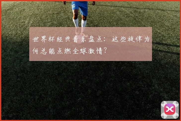 世界杯经典音乐盘点：这些旋律为何总能点燃全球激情？