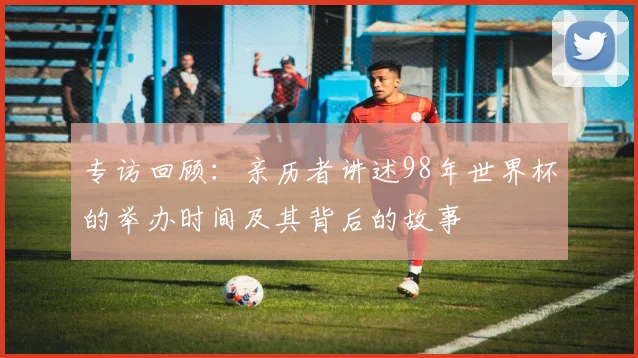 专访回顾:亲历者讲述98年世界杯的举办时间及其背后的故事