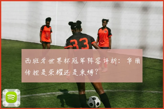 西班牙世界杯冠军阵容评析：华丽传控是荣耀还是束缚？