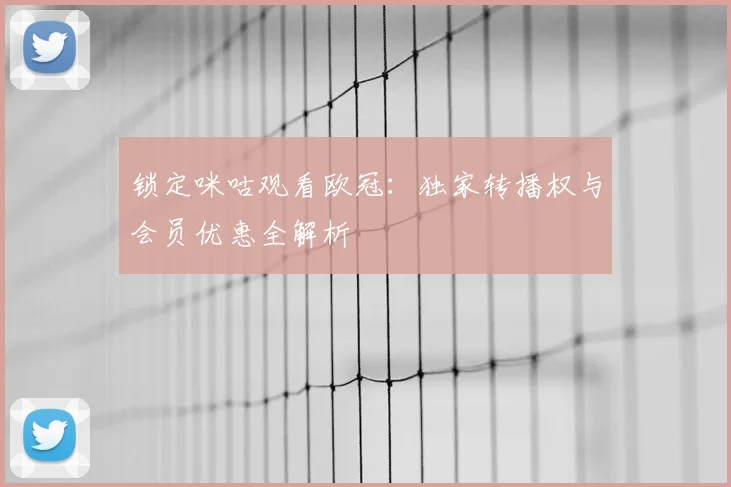 锁定咪咕观看欧冠：独家转播权与会员优惠全解析