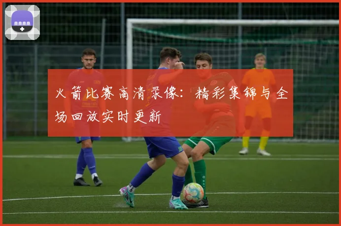 火箭比赛高清录像:精彩集锦与全场回放实时更新