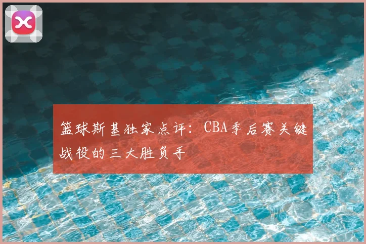 篮球斯基独家点评：CBA季后赛关键战役的三大胜负手