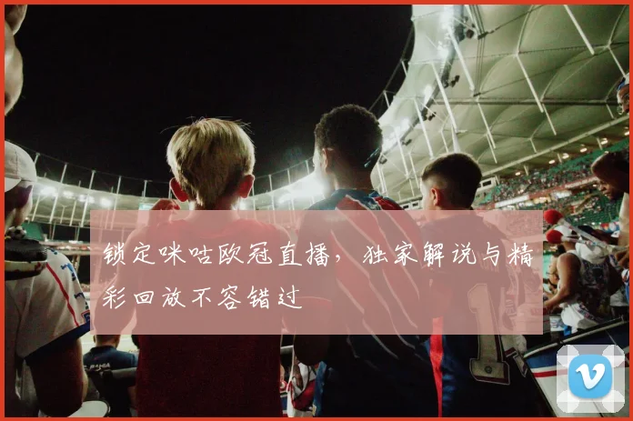 锁定咪咕欧冠直播，独家解说与精彩回放不容错过