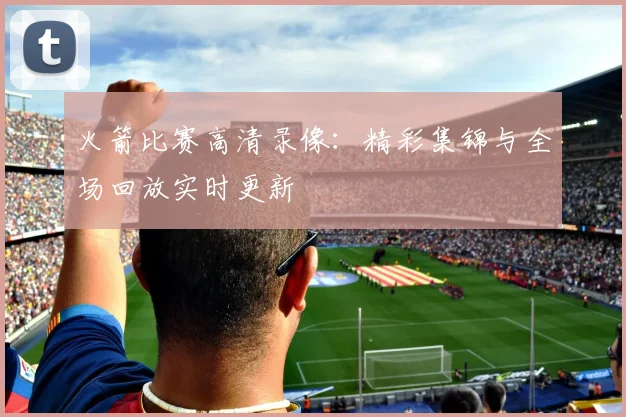 火箭比赛高清录像:精彩集锦与全场回放实时更新